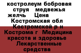  костролеум(бобровая струя), медвежья желчь, › Цена ­ 2 500 - Костромская обл., Костромской р-н, Кострома г. Медицина, красота и здоровье » Лекарственные средства   